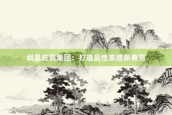 圳星庇荫集团：打造品性家居新典范