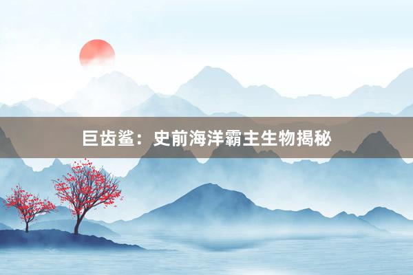 巨齿鲨：史前海洋霸主生物揭秘