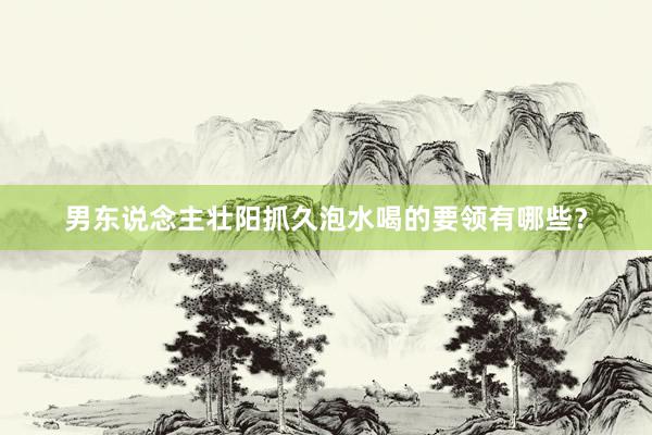男东说念主壮阳抓久泡水喝的要领有哪些？
