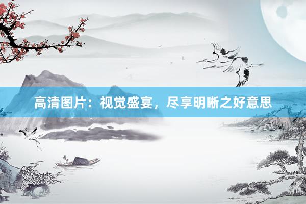 高清图片：视觉盛宴，尽享明晰之好意思