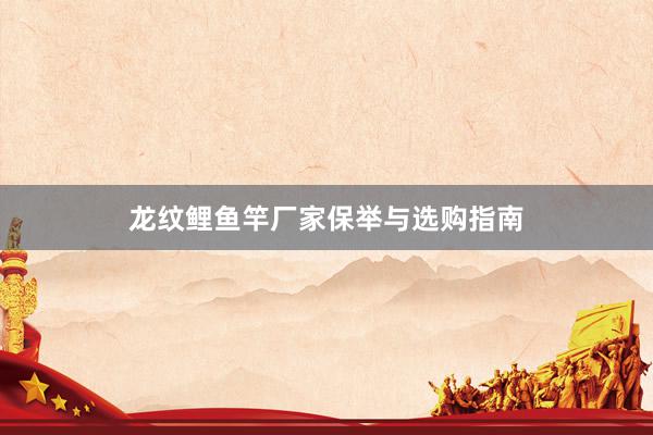 龙纹鲤鱼竿厂家保举与选购指南