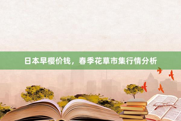 日本早樱价钱,春季花草市集行情分析
